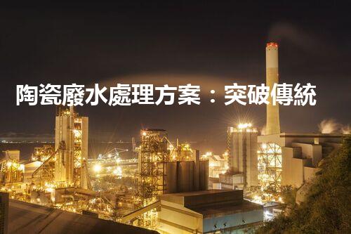 陶瓷廢水處理方案：突破傳統(tǒng)工藝的創(chuàng)新之路？